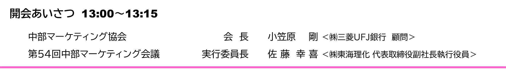 開会あいさつ　13:00～13:15　 　中部マーケティング協会	会　長	小笠原　 剛 ＜㈱三菱UFJ銀行　顧問＞ 　第54回中部マーケティング会議	実行委員長	佐 藤　幸 喜 ＜㈱東海理化 代表取締役副社長執行役員＞