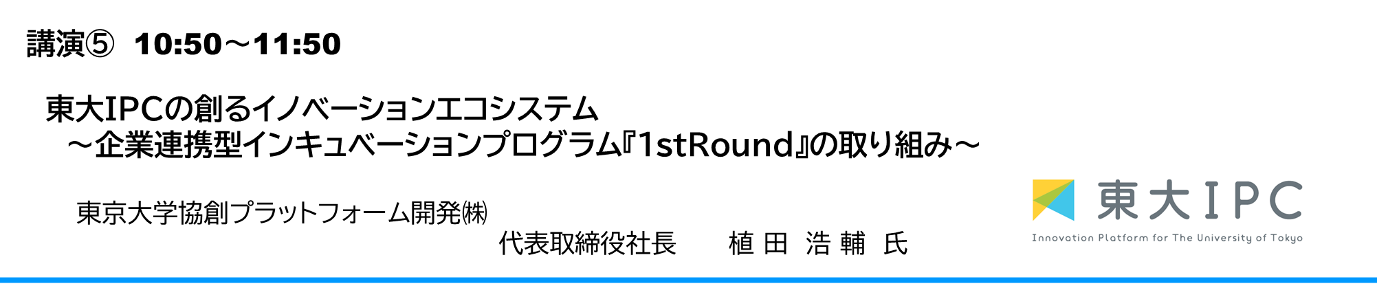 東大ＩＰＣの創るイノベーションエコシステム ～企業連携型インキュベーションプログラム『1stRound』の取り組み～ 東京大学協創プラットフォーム開発㈱　代表取締役社長　植田浩輔氏（うえだこうすけ）