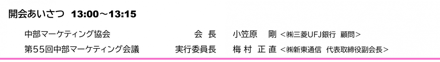 開会あいさつ　13:00～13:15　 　中部マーケティング協会	会　長  	小笠原　  剛 ＜㈱三菱UFJ銀行　顧問＞ 　第54回中部マーケティング会議	実行委員長	佐 藤　幸 喜 ＜㈱東海理化 代表取締役副社長執行役員＞